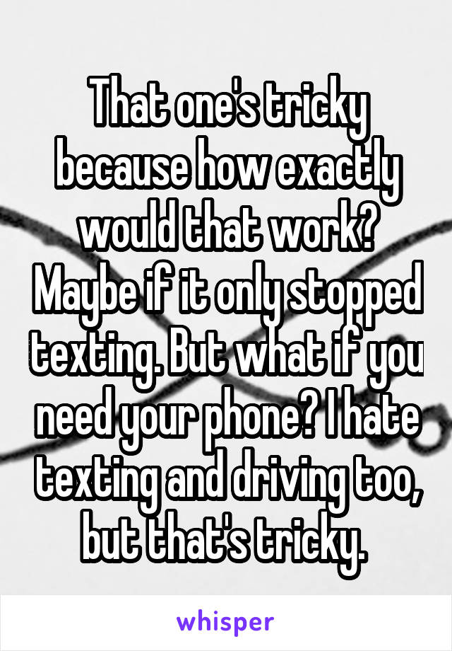 That one's tricky because how exactly would that work? Maybe if it only stopped texting. But what if you need your phone? I hate texting and driving too, but that's tricky. 