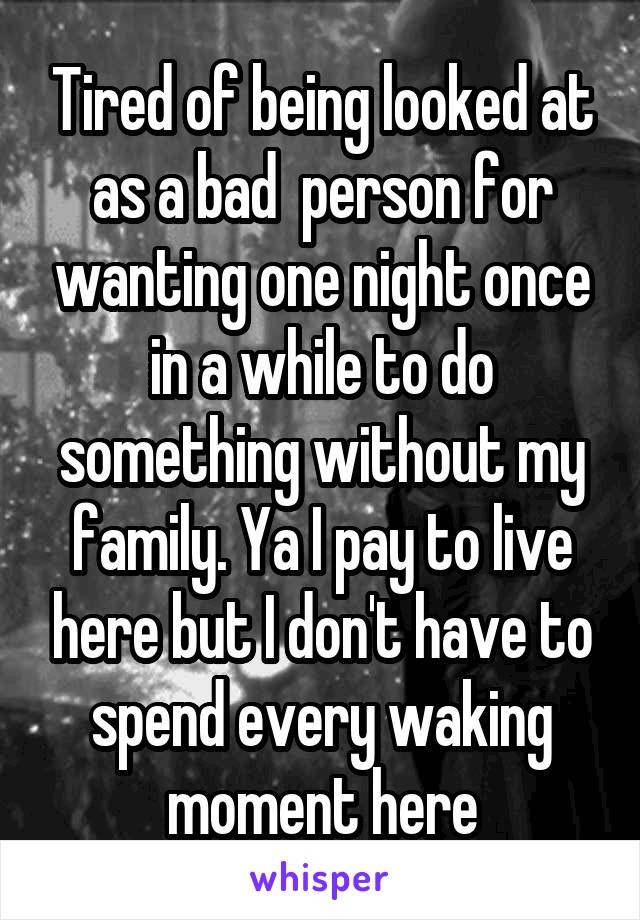 Tired of being looked at as a bad  person for wanting one night once in a while to do something without my family. Ya I pay to live here but I don't have to spend every waking moment here