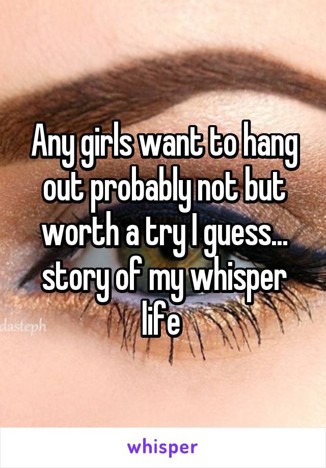 Any girls want to hang out probably not but worth a try I guess... story of my whisper life 