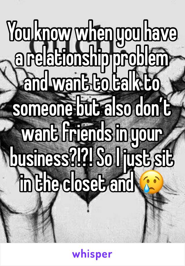 You know when you have a relationship problem and want to talk to someone but also don’t want friends in your business?!?! So I just sit in the closet and 😢 