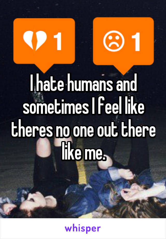I hate humans and sometimes I feel like theres no one out there like me.