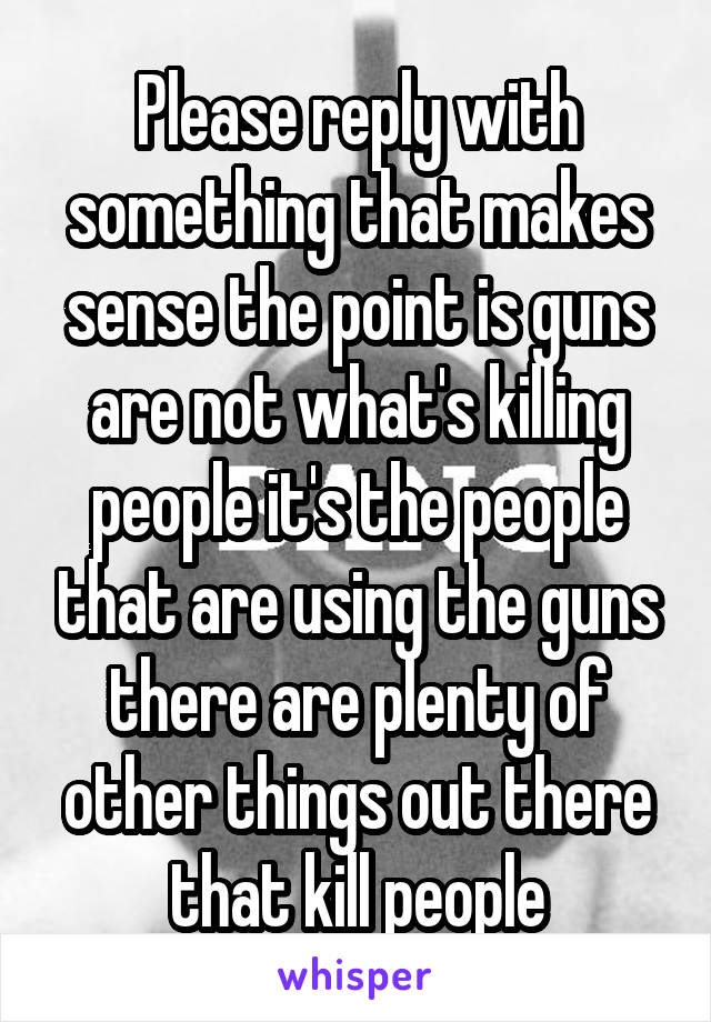 Please reply with something that makes sense the point is guns are not what's killing people it's the people that are using the guns there are plenty of other things out there that kill people