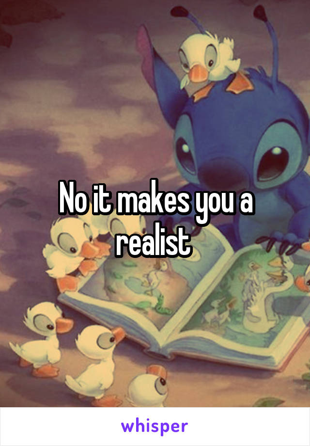 No it makes you a realist 