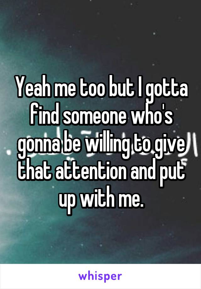 Yeah me too but I gotta find someone who's gonna be willing to give that attention and put up with me.