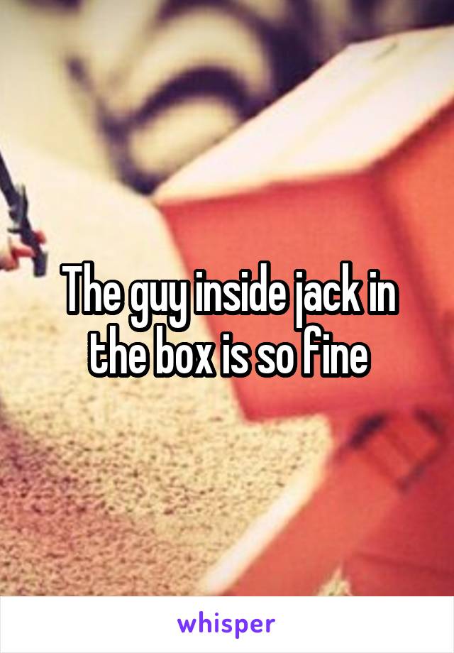 The guy inside jack in the box is so fine