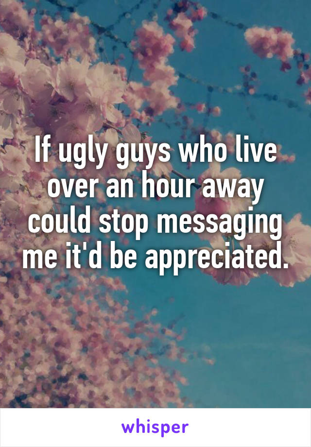 If ugly guys who live over an hour away could stop messaging me it'd be appreciated. 