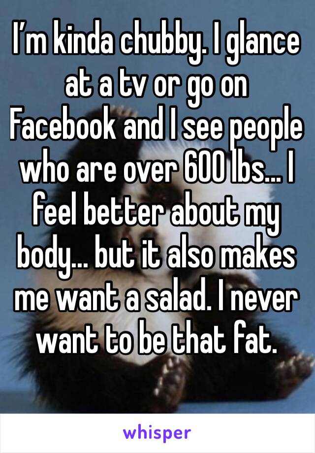 I’m kinda chubby. I glance at a tv or go on Facebook and I see people who are over 600 lbs... I feel better about my body... but it also makes me want a salad. I never want to be that fat.