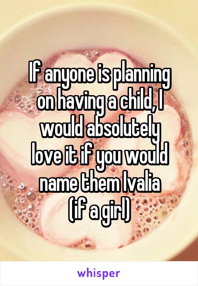 If anyone is planning
on having a child, I would absolutely
love it if you would name them Ivalia
(if a girl)