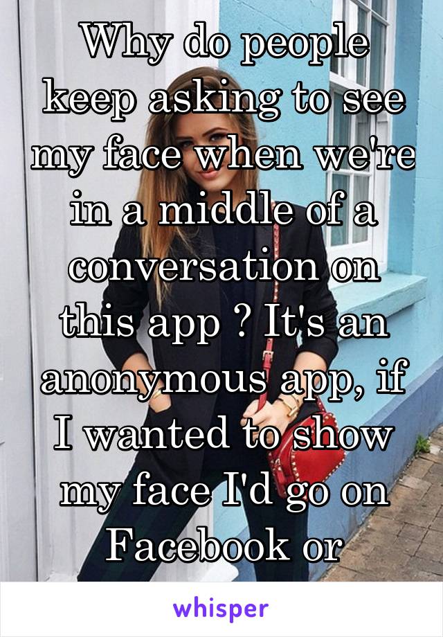 Why do people keep asking to see my face when we're in a middle of a conversation on this app ? It's an anonymous app, if I wanted to show my face I'd go on Facebook or whatever...