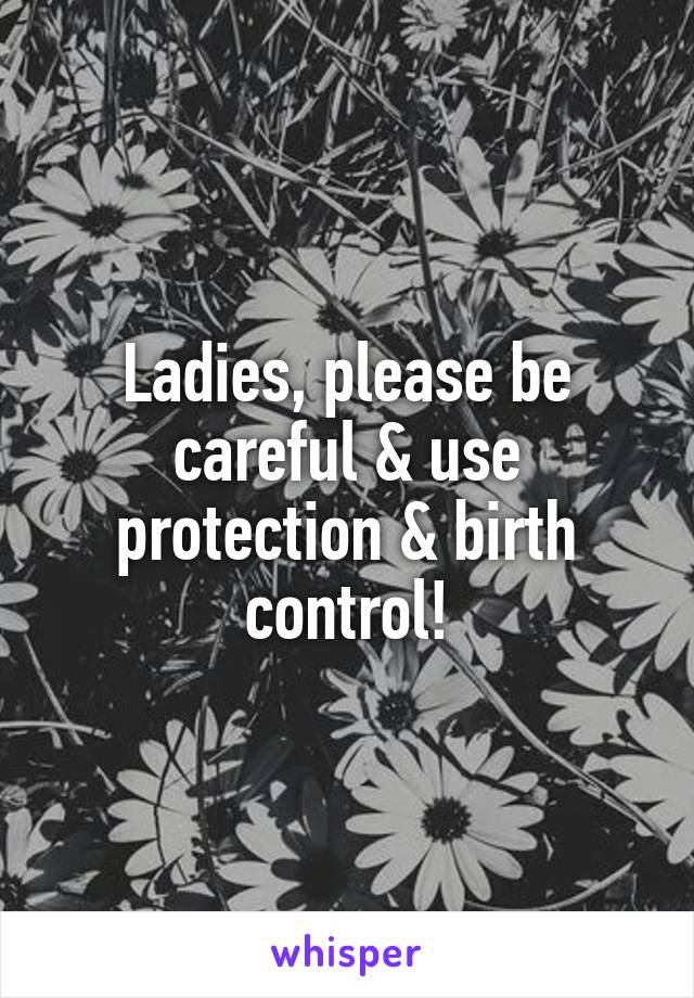 Ladies, please be careful & use protection & birth control!