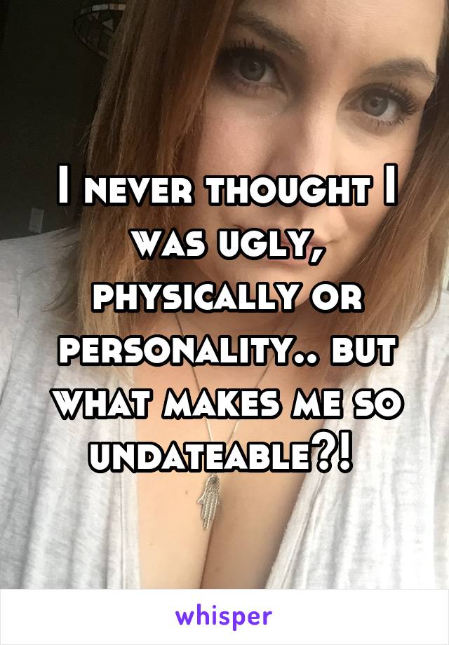 I never thought I was ugly, physically or personality.. but what makes me so undateable?! 