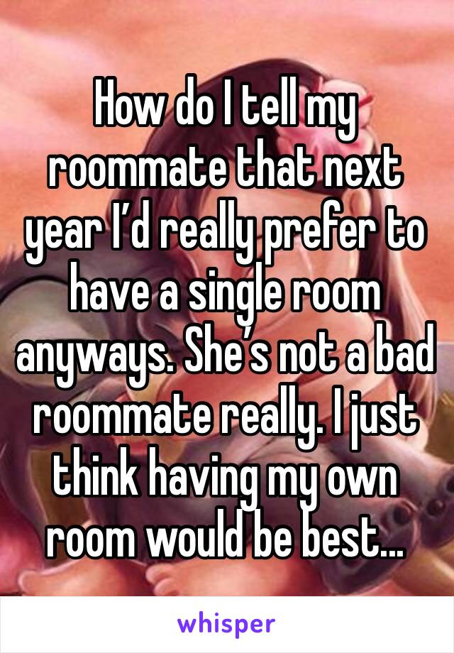 How do I tell my roommate that next year I’d really prefer to have a single room anyways. She’s not a bad roommate really. I just think having my own room would be best... 