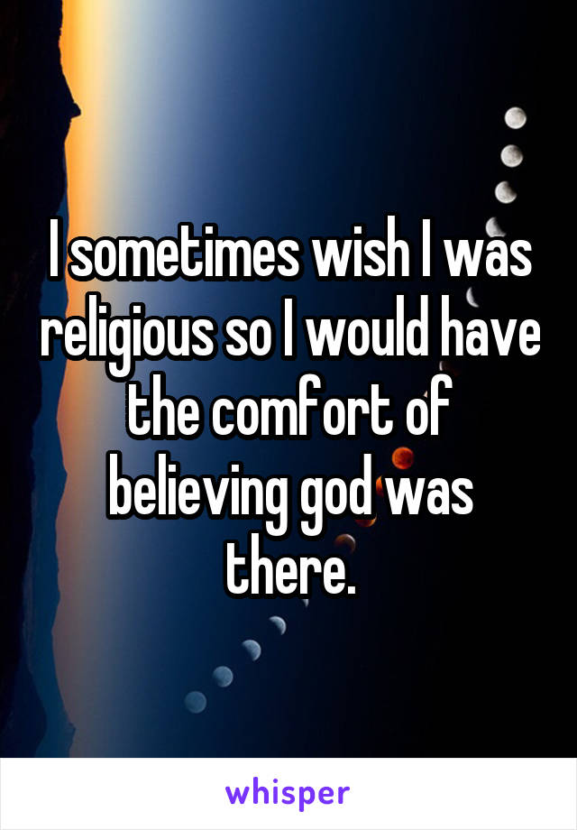 I sometimes wish I was religious so I would have the comfort of believing god was there.