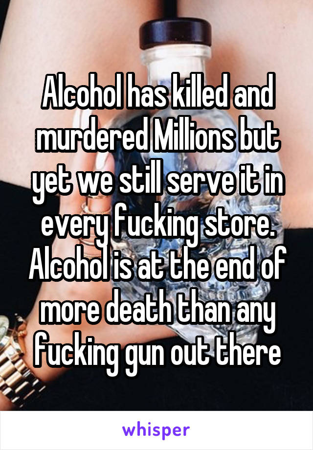 Alcohol has killed and murdered Millions but yet we still serve it in every fucking store. Alcohol is at the end of more death than any fucking gun out there