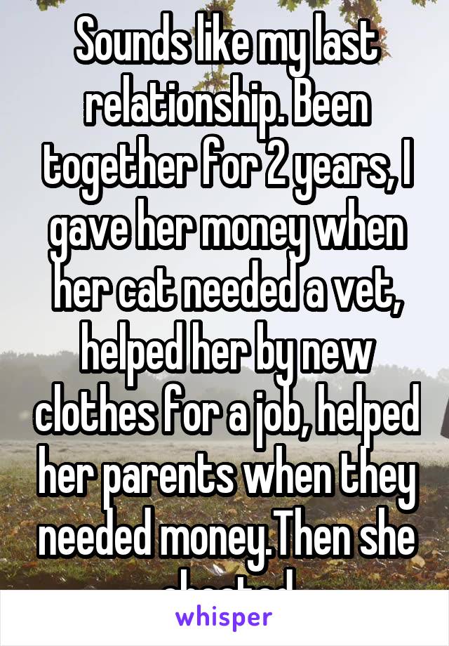 Sounds like my last relationship. Been together for 2 years, I gave her money when her cat needed a vet, helped her by new clothes for a job, helped her parents when they needed money.Then she cheated