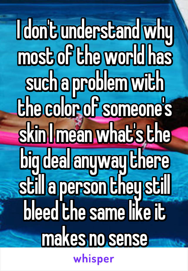 I don't understand why most of the world has such a problem with the color of someone's skin I mean what's the big deal anyway there still a person they still bleed the same like it makes no sense
