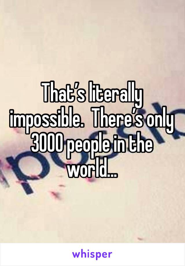 That’s literally impossible.  There’s only 3000 people in the world...