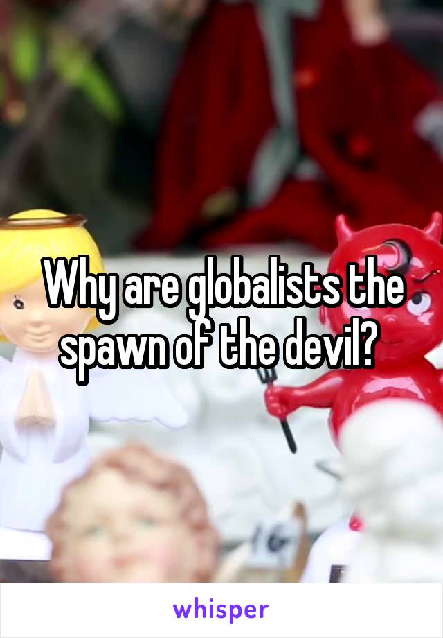 Why are globalists the spawn of the devil? 