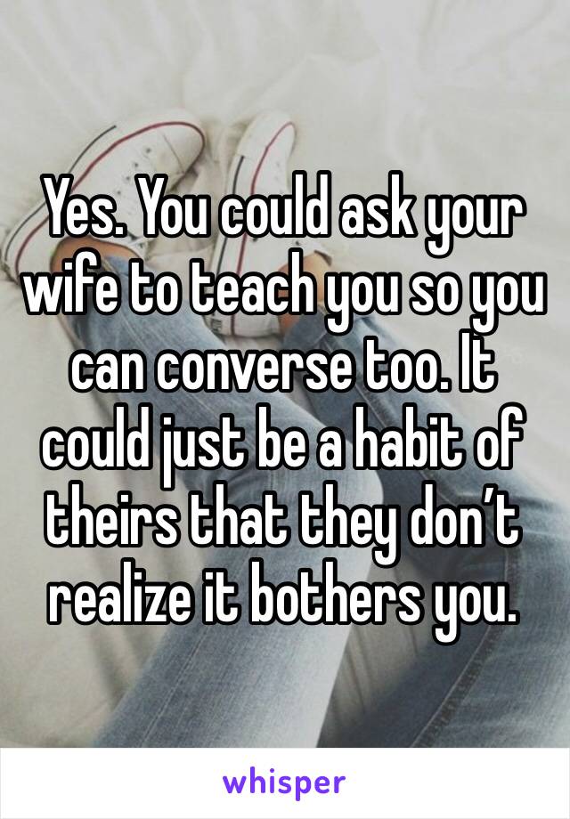 Yes. You could ask your wife to teach you so you can converse too. It could just be a habit of theirs that they don’t realize it bothers you. 