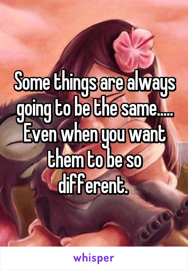 Some things are always going to be the same..... Even when you want them to be so different. 