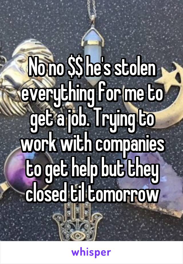 No no $$ he's stolen everything for me to get a job. Trying to work with companies to get help but they closed til tomorrow