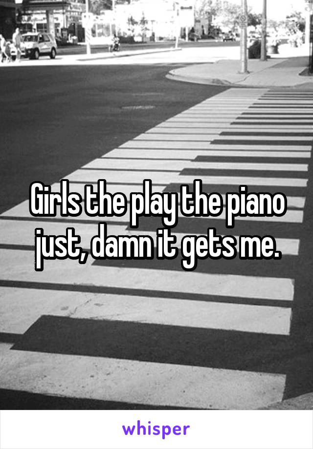 Girls the play the piano just, damn it gets me.
