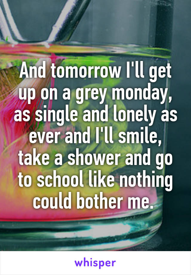And tomorrow I'll get up on a grey monday, as single and lonely as ever and I'll smile, take a shower and go to school like nothing could bother me. 
