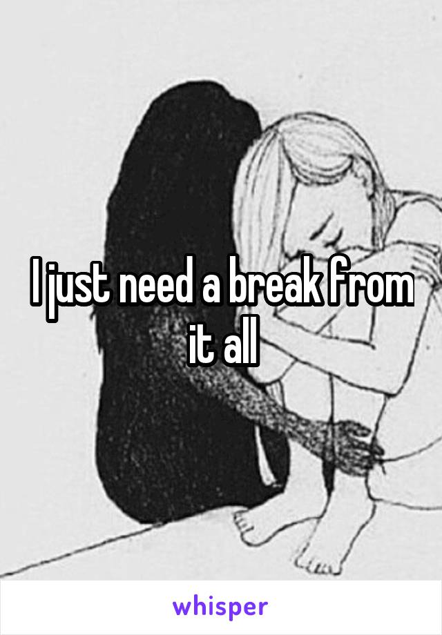 I just need a break from it all