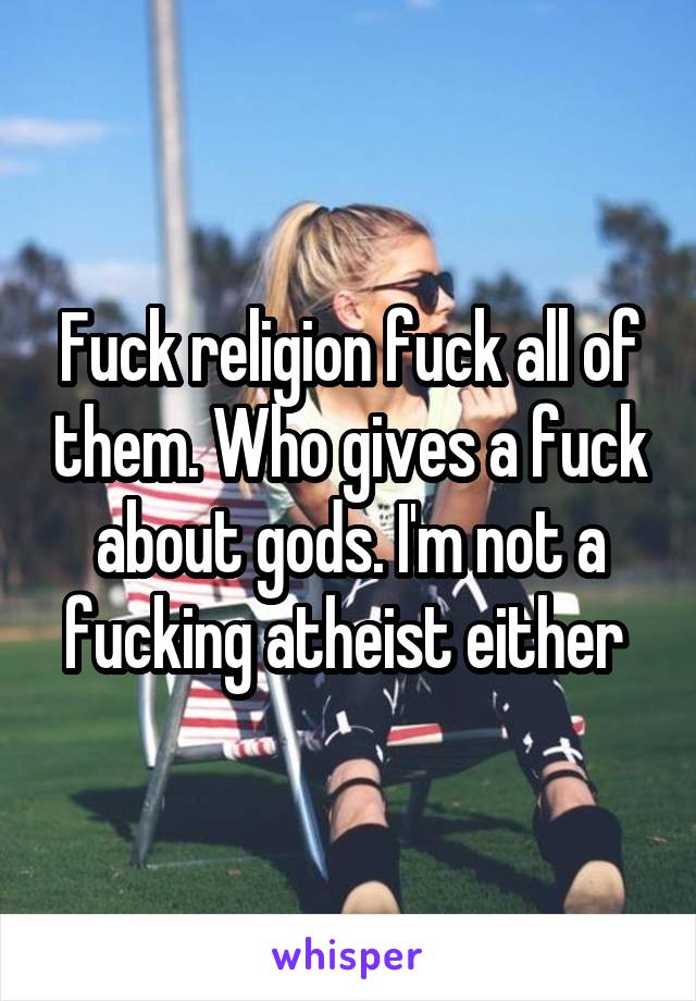 Fuck religion fuck all of them. Who gives a fuck about gods. I'm not a fucking atheist either 