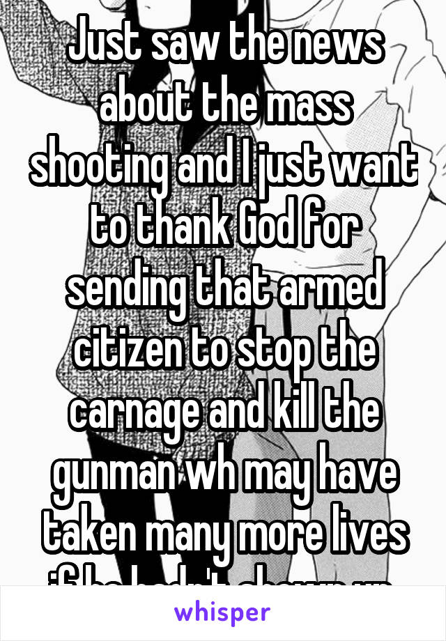 Just saw the news about the mass shooting and I just want to thank God for sending that armed citizen to stop the carnage and kill the gunman wh may have taken many more lives if he hadn't shown up 