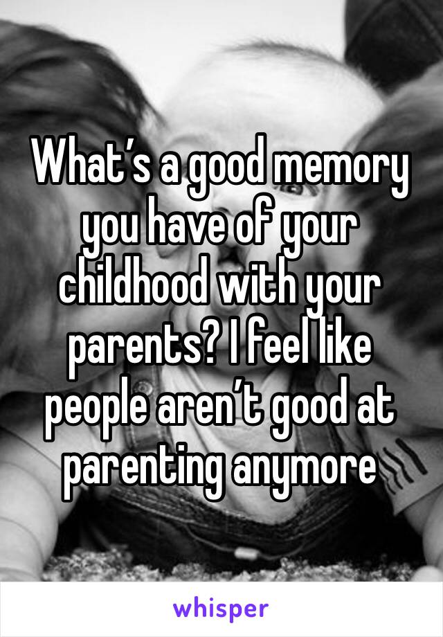 What’s a good memory you have of your childhood with your parents? I feel like people aren’t good at parenting anymore 