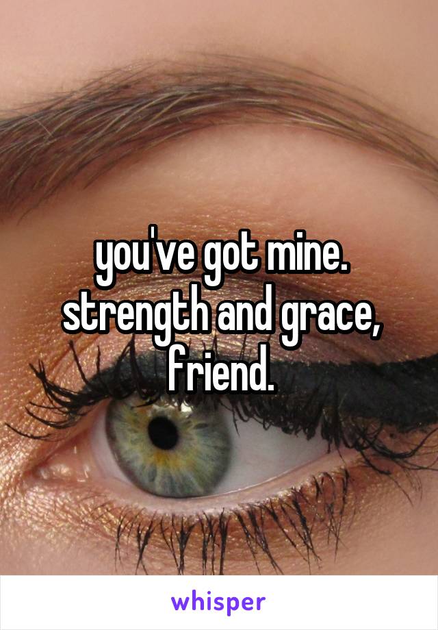 you've got mine.
strength and grace, friend.