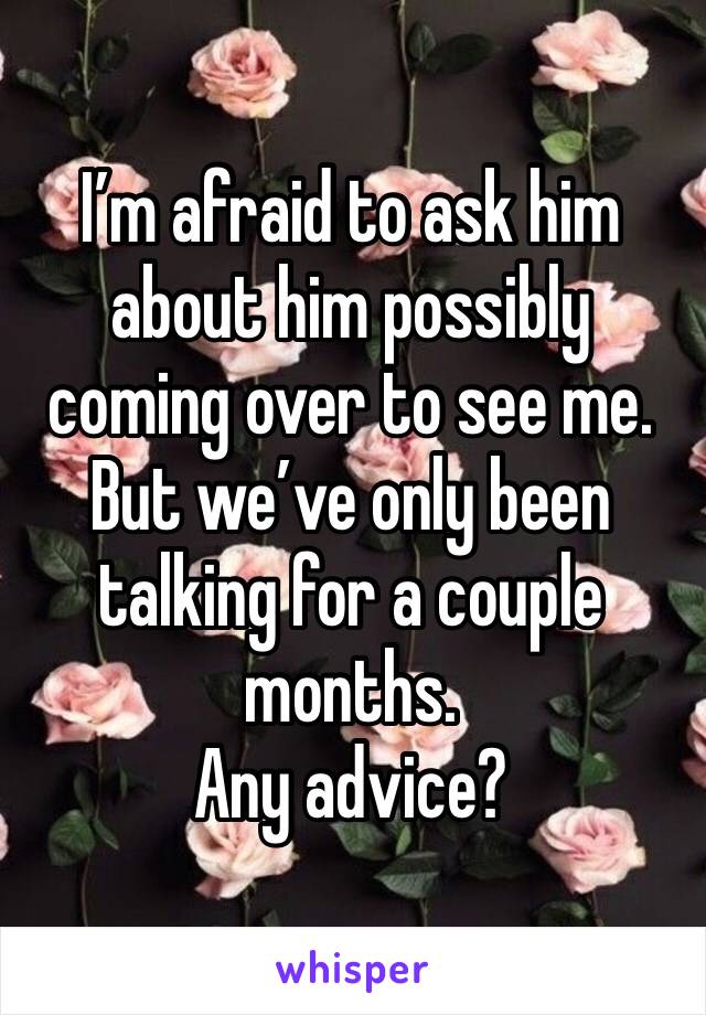 I’m afraid to ask him about him possibly coming over to see me. But we’ve only been talking for a couple months.
Any advice?