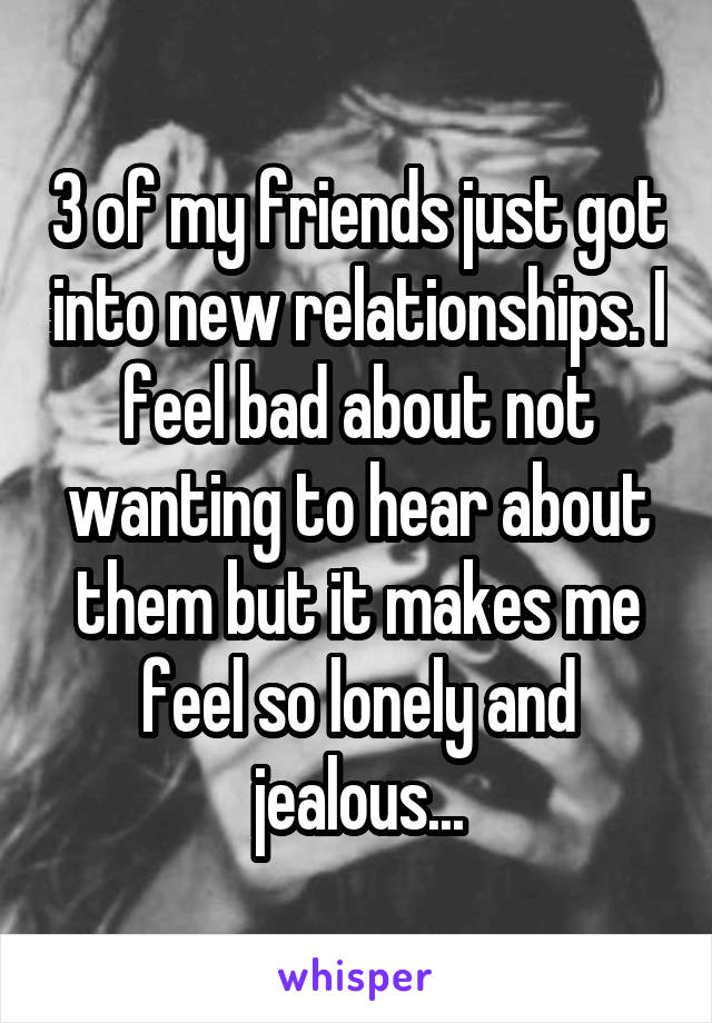3 of my friends just got into new relationships. I feel bad about not wanting to hear about them but it makes me feel so lonely and jealous...
