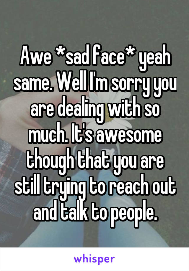 Awe *sad face* yeah same. Well I'm sorry you are dealing with so much. It's awesome though that you are still trying to reach out and talk to people.