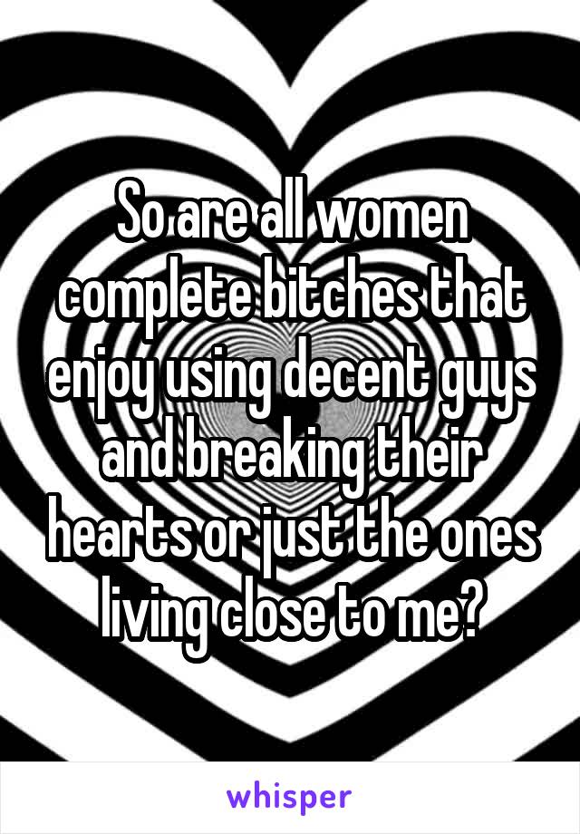 So are all women complete bitches that enjoy using decent guys and breaking their hearts or just the ones living close to me?