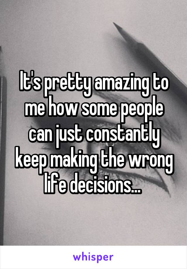 It's pretty amazing to me how some people can just constantly keep making the wrong life decisions... 
