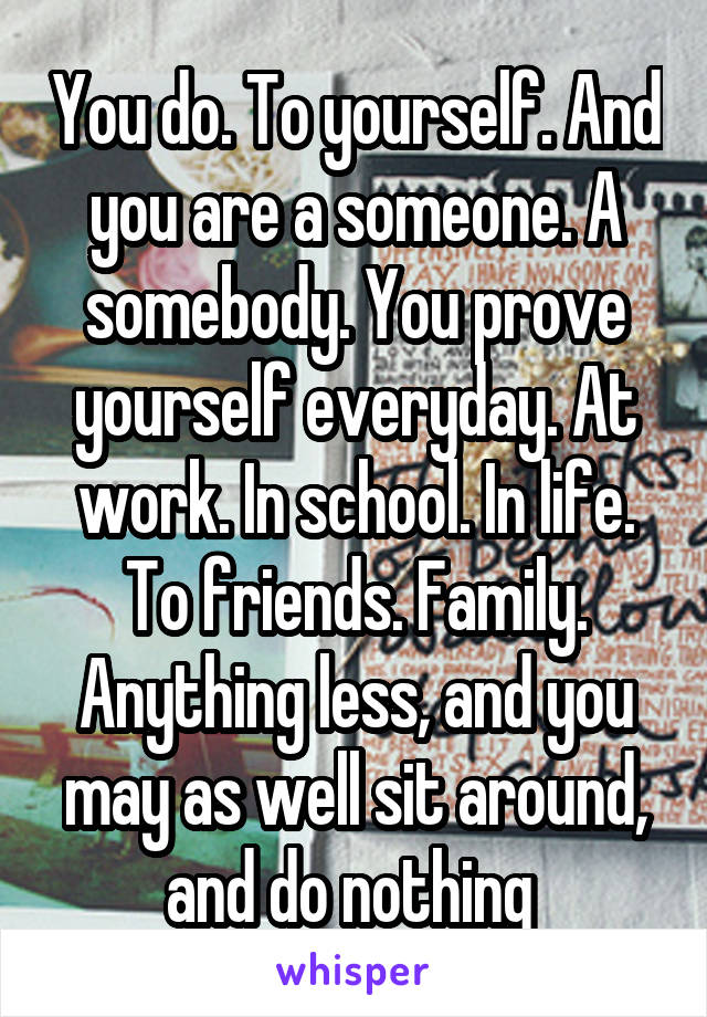 You do. To yourself. And you are a someone. A somebody. You prove yourself everyday. At work. In school. In life. To friends. Family. Anything less, and you may as well sit around, and do nothing 