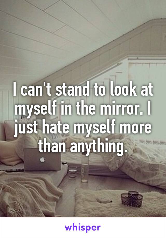 I can't stand to look at myself in the mirror. I just hate myself more than anything.