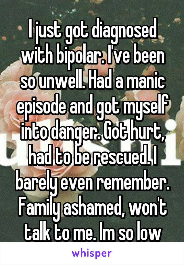 I just got diagnosed with bipolar. I've been so unwell. Had a manic episode and got myself into danger. Got hurt, had to be rescued. I barely even remember. Family ashamed, won't talk to me. Im so low