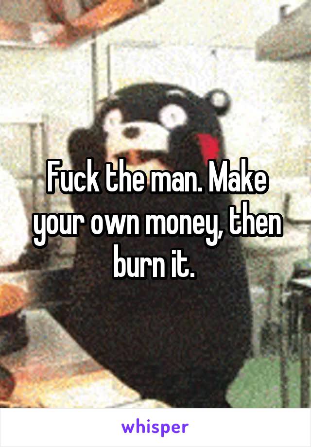 Fuck the man. Make your own money, then burn it. 