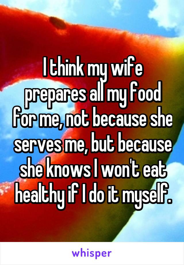 I think my wife prepares all my food for me, not because she serves me, but because she knows I won't eat healthy if I do it myself.