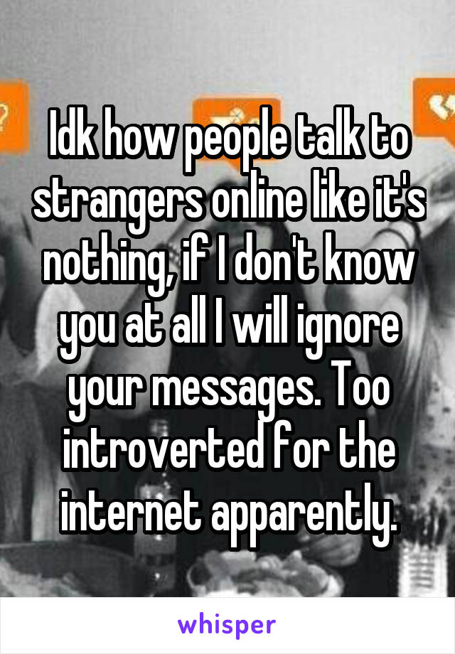 Idk how people talk to strangers online like it's nothing, if I don't know you at all I will ignore your messages. Too introverted for the internet apparently.