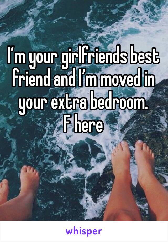 I’m your girlfriends best friend and I’m moved in your extra bedroom.
F here