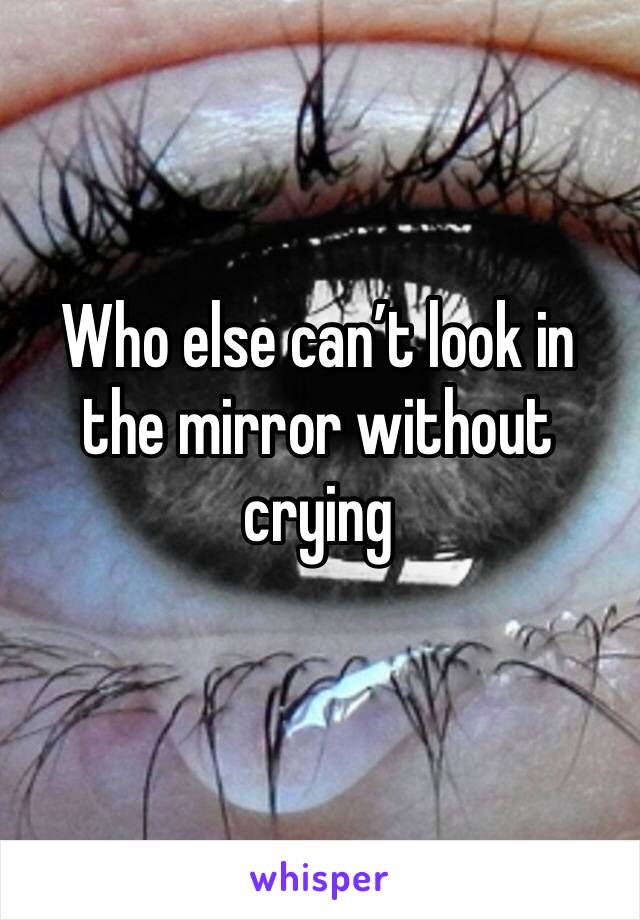 Who else can’t look in the mirror without crying  