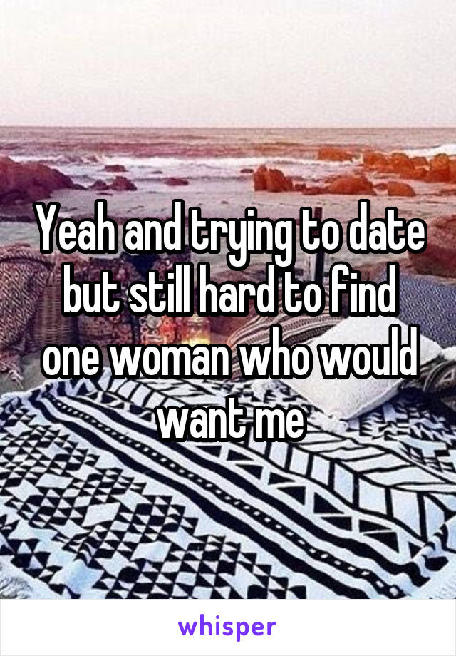 Yeah and trying to date but still hard to find one woman who would want me