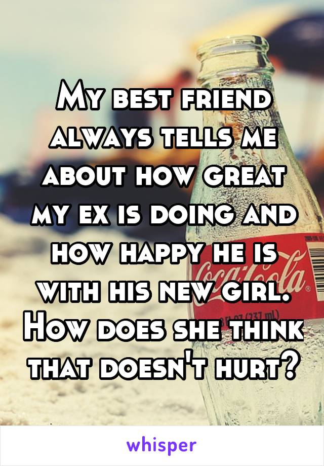 My best friend always tells me about how great my ex is doing and how happy he is with his new girl. How does she think that doesn't hurt?