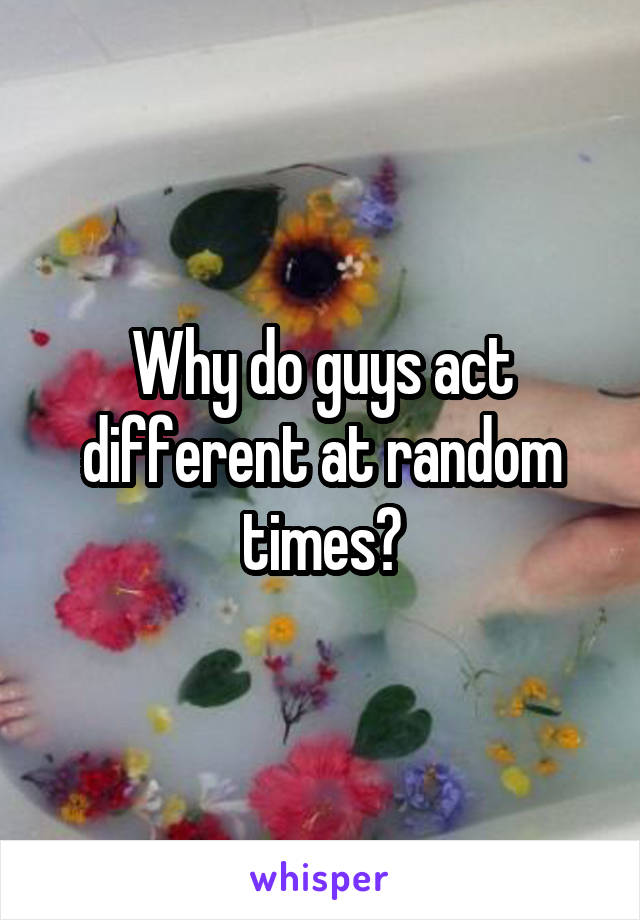 Why do guys act different at random times?