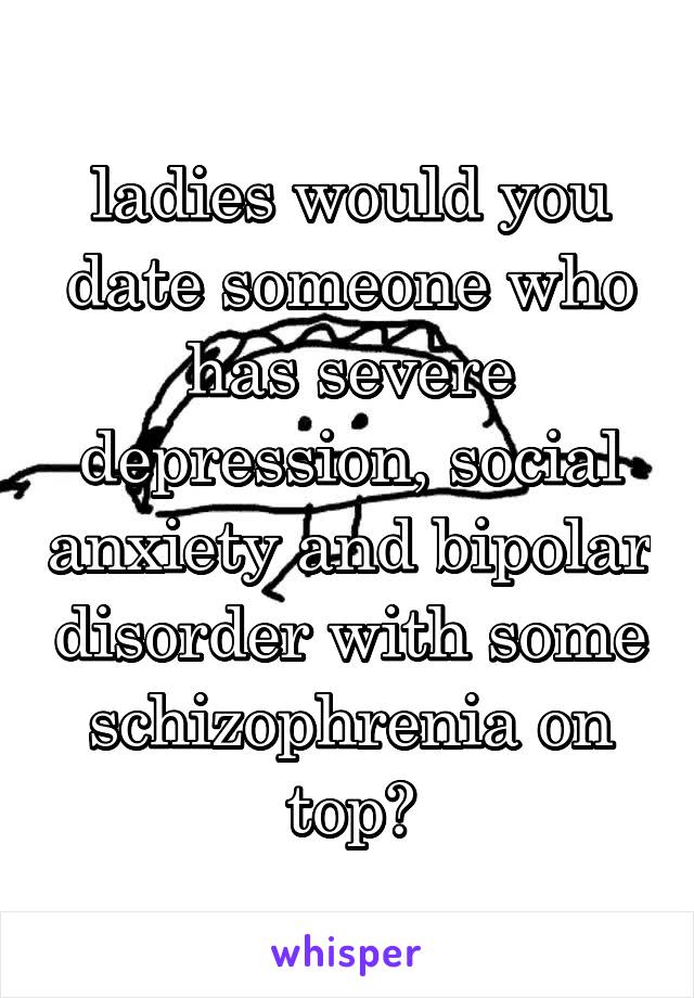 ladies would you date someone who has severe depression, social anxiety and bipolar disorder with some schizophrenia on top?