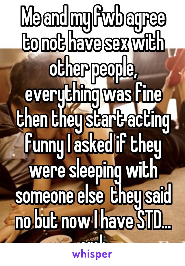 Me and my fwb agree to not have sex with other people, everything was fine then they start acting funny I asked if they were sleeping with someone else  they said no but now I have STD... smh